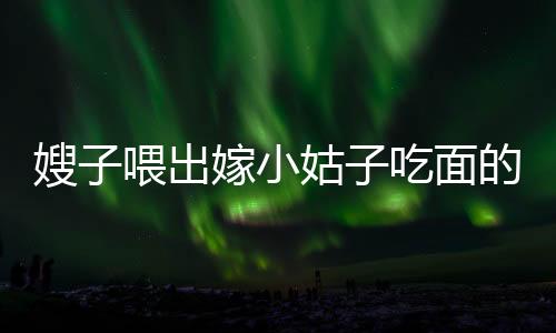 嫂子喂出嫁小姑子吃面的溫情時(shí)刻，手抖成篩子背后的感人故事
