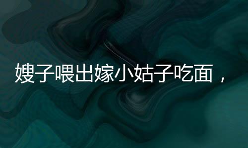 嫂子喂出嫁小姑子吃面，手抖成篩子——一幕充滿溫情與感動(dòng)的家庭畫(huà)面