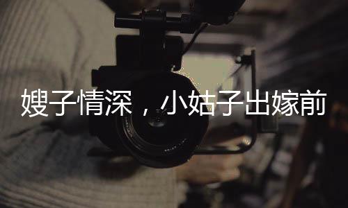 嫂子情深，小姑子出嫁前的溫情瞬間