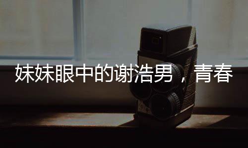 妹妹眼中的謝浩男，青春奮斗的閃耀之星