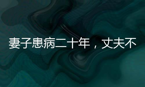 妻子患病二十年，丈夫不離不棄，一生一誓的堅(jiān)守與陪伴
