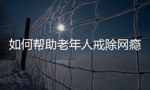 如何幫助老年人戒除網(wǎng)癮，策略與行動指南