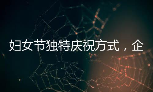 婦女節(jié)獨特慶祝方式，企業(yè)內(nèi)女性員工共聚晚餐，男員工精心上菜服務