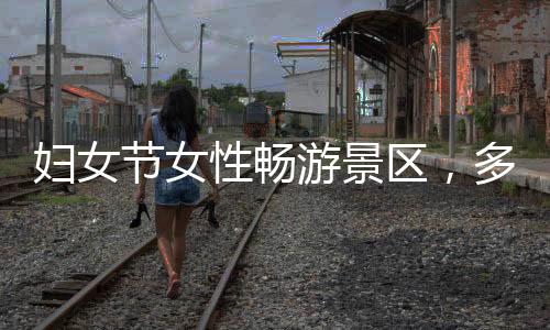 婦女節(jié)女性暢游景區(qū)，多地景區(qū)推出女性免票或半價(jià)優(yōu)惠活動(dòng)