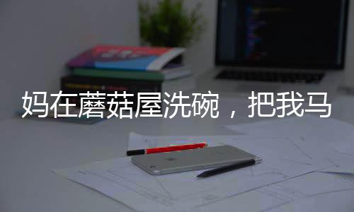 媽在蘑菇屋洗碗，把我馬甲曝光了