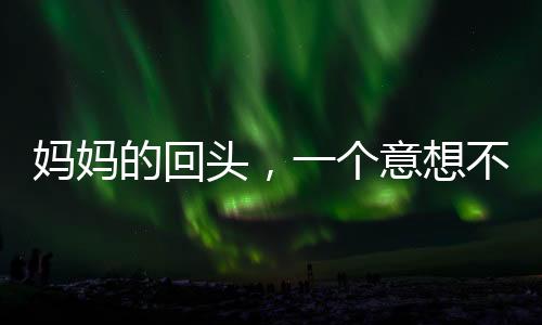 媽媽的回頭，一個(gè)意想不到的小插曲引發(fā)家庭溫馨思考