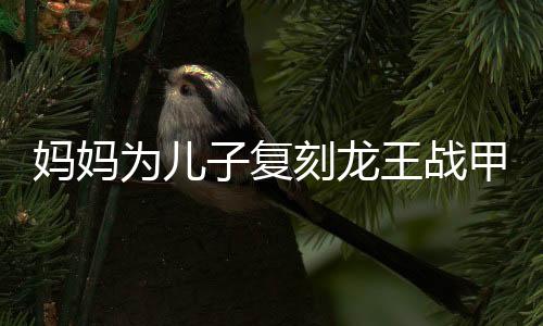 媽媽為兒子復(fù)刻龍王戰(zhàn)甲，傳承與創(chuàng)新并存的手藝魅力