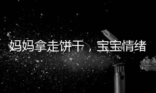 媽媽拿走餅干，寶寶情緒失控，一起探討家庭教育與情感溝通