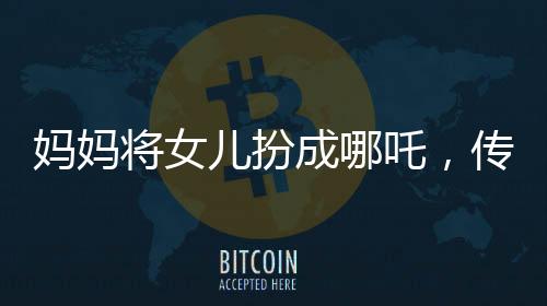 媽媽將女兒扮成哪吒，傳統(tǒng)與現(xiàn)代交融展現(xiàn)親子情深