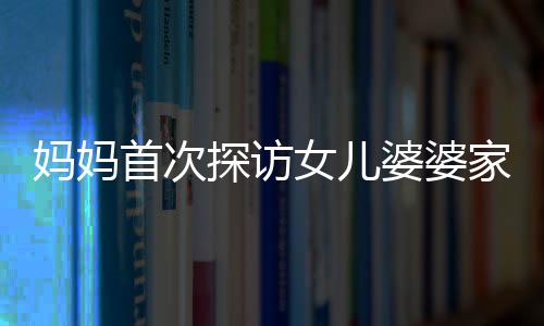 媽媽首次探訪女兒婆婆家，新奇之旅展現(xiàn)溫馨親情