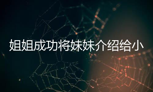 姐姐成功將妹妹介紹給小叔子，一段溫馨的親情故事