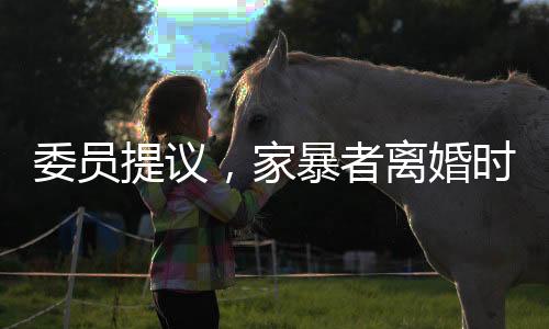 委員提議，家暴者離婚時(shí)應(yīng)少分或不分財(cái)產(chǎn)，法律需進(jìn)一步亮劍