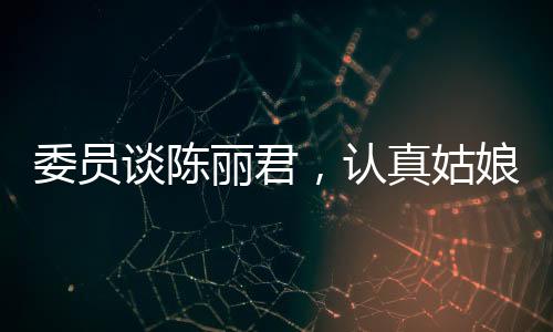 委員談陳麗君，認(rèn)真姑娘的奮斗之路