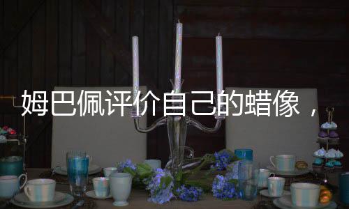 姆巴佩評價自己的蠟像，獨特魅力與真實寫照