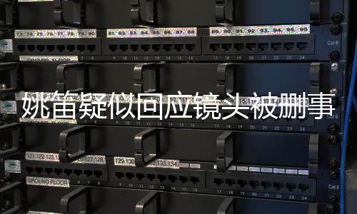 姚笛疑似回應(yīng)鏡頭被刪事件，揭秘背后的真相