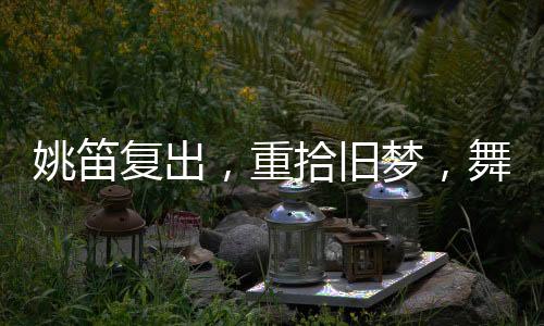姚笛復(fù)出，重拾舊夢，舞臺(tái)再現(xiàn)風(fēng)采
