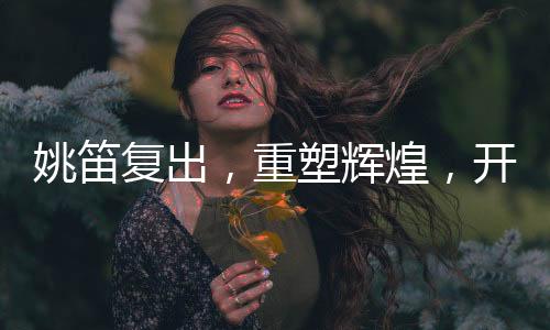 姚笛復出，重塑輝煌，開啟新篇章