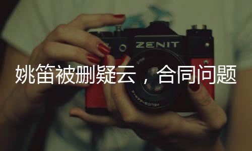 姚笛被刪疑云，合同問題背后的復(fù)雜糾葛