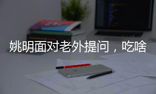 姚明面對老外提問，吃啥能長這么高——揭開身高之謎與運動營養(yǎng)之道