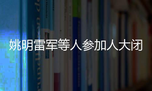 姚明雷軍等人參加人大閉幕會(huì)，共襄盛舉，共謀發(fā)展