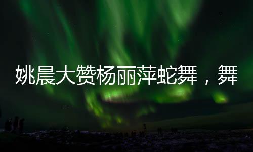 姚晨大贊楊麗萍蛇舞，舞壇傳奇間的跨時代碰撞