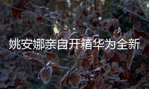 姚安娜親自開箱華為全新闊折疊手機(jī)，科技與藝術(shù)的完美結(jié)合