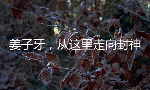 姜子牙，從這里走向封神