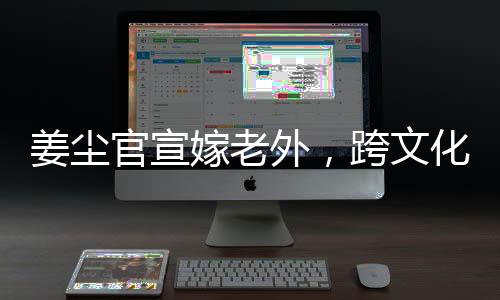 姜塵官宣嫁老外，跨文化交流引領(lǐng)娛樂圈新潮流