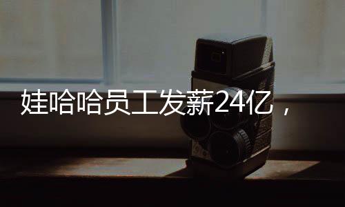 娃哈哈員工發(fā)薪24億，企業(yè)責(zé)任與社會擔(dān)當(dāng)并重