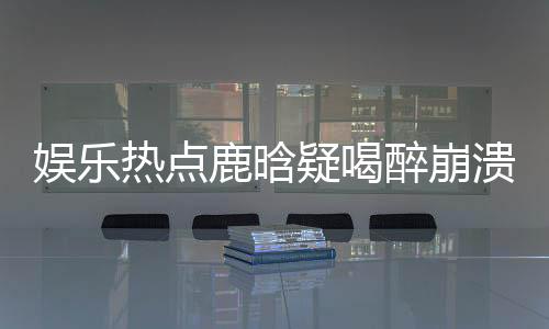 娛樂熱點(diǎn)鹿晗疑喝醉崩潰痛哭，背后故事引發(fā)熱議