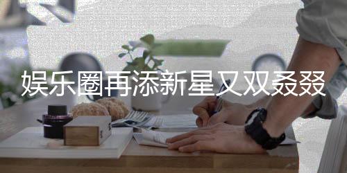 娛樂(lè)圈再添新星又雙叒叕有新孩子降臨，引發(fā)各界矚目