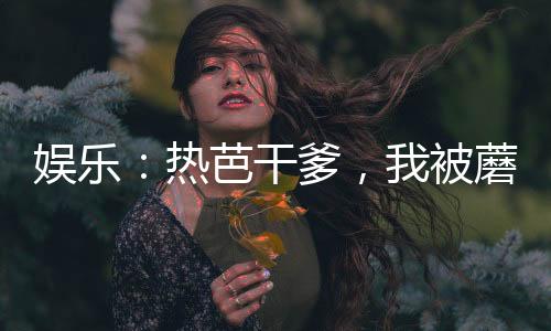 娛樂(lè)：熱芭干爹，我被蘑菇屋曝光