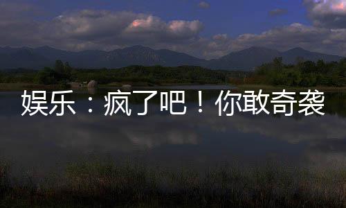 娛樂：瘋了吧！你敢奇襲他？