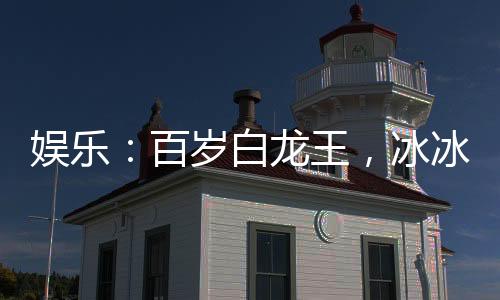 娛樂(lè)：百歲白龍王，冰冰翻白眼