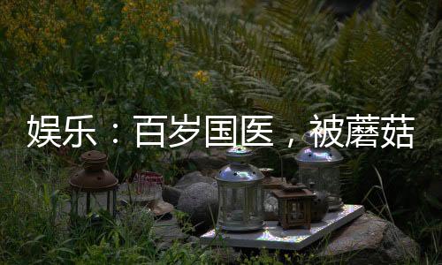 娛樂：百歲國醫(yī)，被蘑菇屋曝光了
