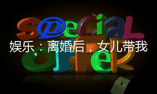 娛樂(lè)：離婚后，女兒帶我火爆全網(wǎng)