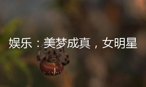 娛樂(lè)：美夢(mèng)成真，女明星們壞掉了