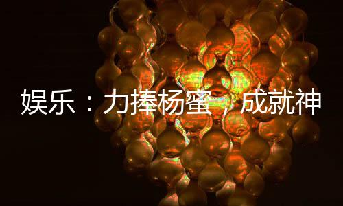 娛樂(lè)：力捧楊蜜，成就神級(jí)影帝！