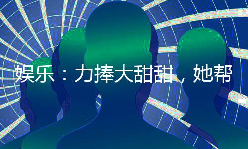 娛樂：力捧大甜甜，她幫我開后宮