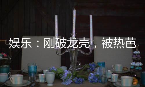 娛樂：剛破龍殼，被熱芭曝光了！