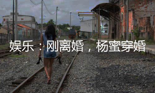 娛樂(lè)：剛離婚，楊蜜穿婚紗找上門(mén)