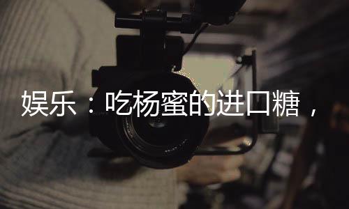 娛樂：吃楊蜜的進(jìn)口糖，嗨翻了！