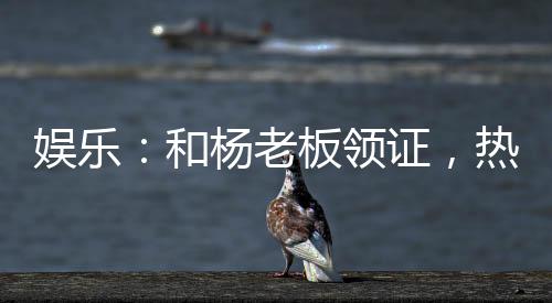 娛樂：和楊老板領證，熱芭哭了