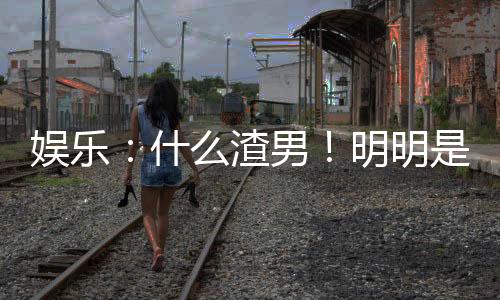 娛樂：什么渣男！明明是最佳女婿