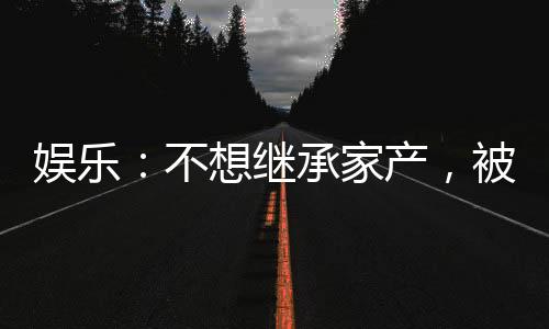 娛樂(lè)：不想繼承家產(chǎn)，被迫成天王