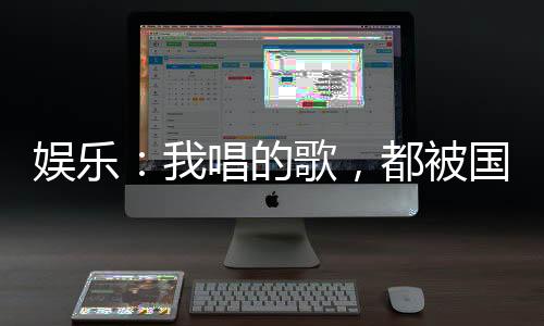 娛樂：我唱的歌，都被國家征用了