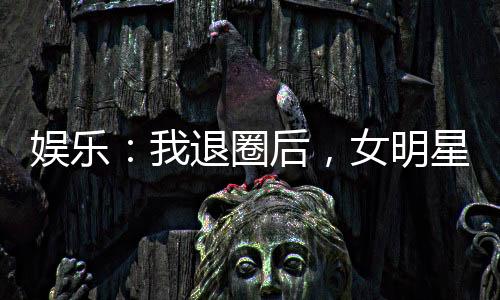 娛樂：我退圈后，女明星粉絲炸了