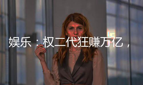 娛樂(lè)：權(quán)二代狂賺萬(wàn)億，女星干爹