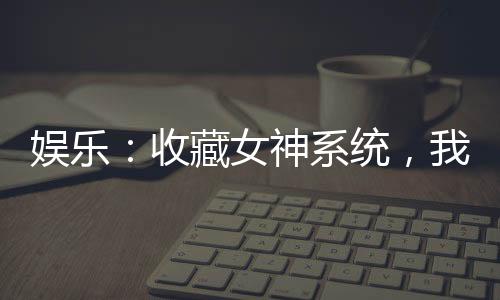 娛樂：收藏女神系統(tǒng)，我爆鉆熱芭