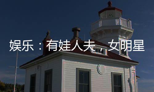 娛樂：有娃人夫，女明星玩嗨了